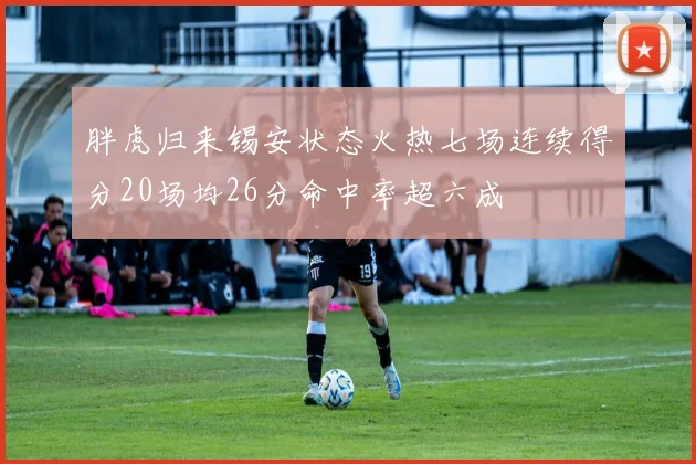 胖虎归来锡安状态火热七场连续得分20场均26分命中率超六成