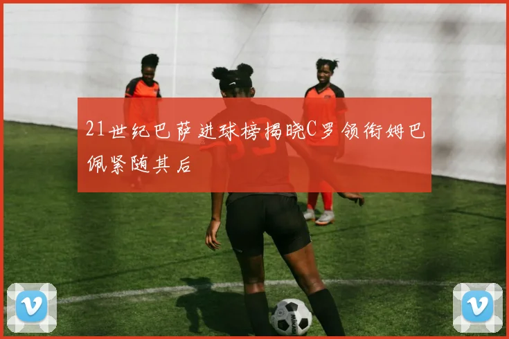 21世纪巴萨进球榜揭晓C罗领衔姆巴佩紧随其后