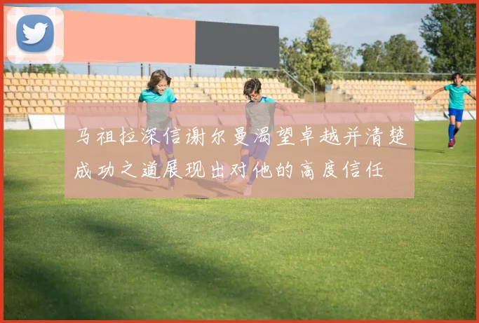 马祖拉深信谢尔曼渴望卓越并清楚成功之道展现出对他的高度信任