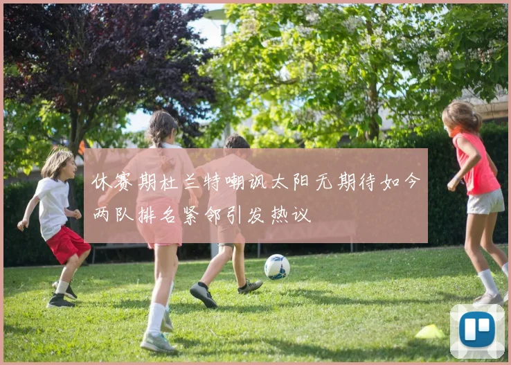 休赛期杜兰特嘲讽太阳无期待如今两队排名紧邻引发热议