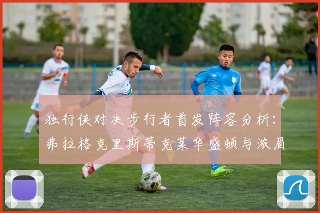 独行侠对决步行者首发阵容分析：弗拉格克里斯蒂克莱华盛顿与浓眉的精彩对决