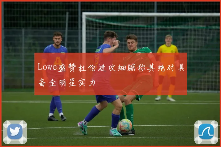 Lowe盛赞杜伦进攻细腻称其绝对具备全明星实力