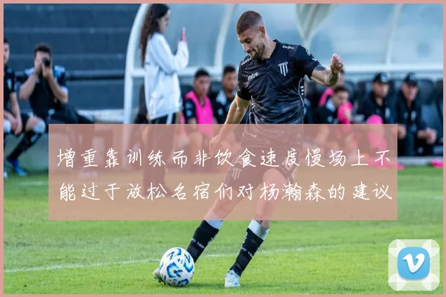增重靠训练而非饮食速度慢场上不能过于放松名宿们对杨瀚森的建议