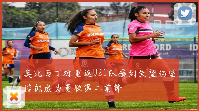 奥比马丁对重返U21队感到失望仍坚信能成为曼联第二前锋