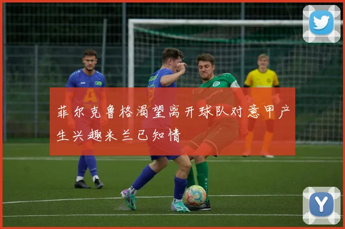 菲尔克鲁格渴望离开球队对意甲产生兴趣米兰已知情