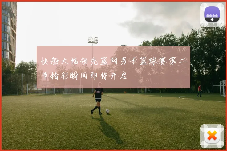 快船大幅领先篮网男子篮球赛第二节精彩瞬间即将开启