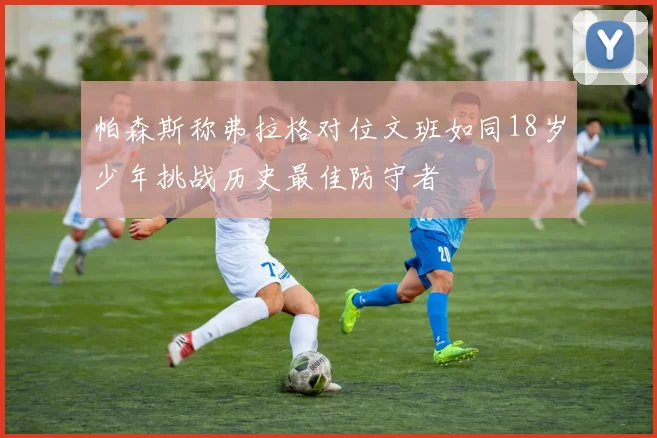 帕森斯称弗拉格对位文班如同18岁少年挑战历史最佳防守者