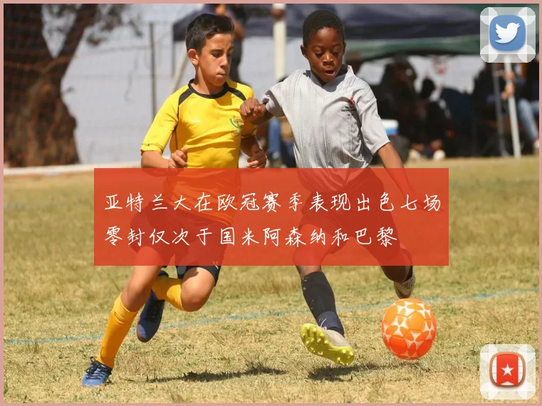 亚特兰大在欧冠赛季表现出色七场零封仅次于国米阿森纳和巴黎