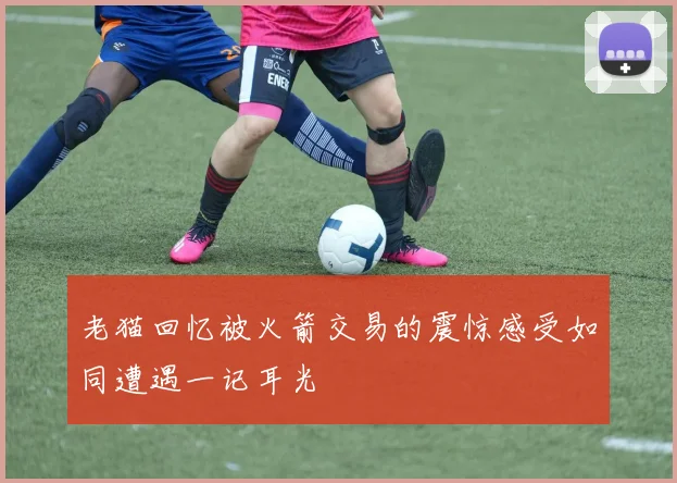 老猫回忆被火箭交易的震惊感受如同遭遇一记耳光