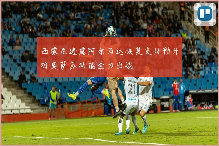 西蒙尼透露阿尔马达恢复良好预计对奥萨苏纳能全力出战