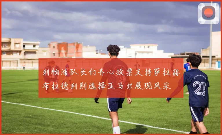 利物浦队长们齐心投票支持萨拉赫布拉德利则选择亚马尔展现风采