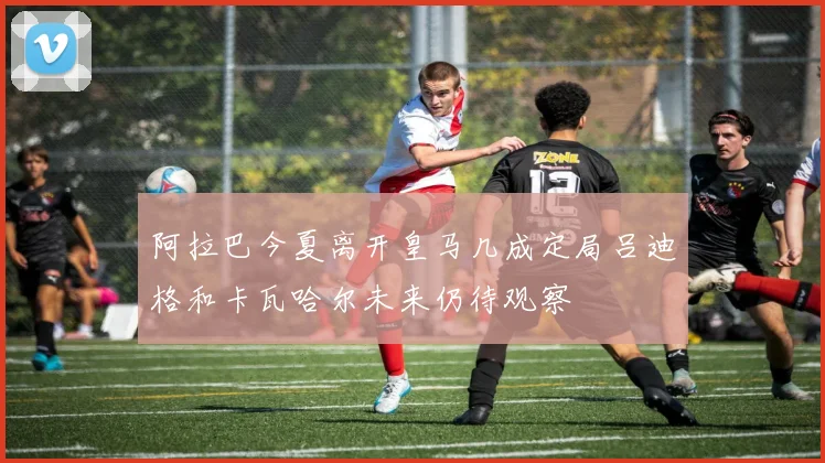 阿拉巴今夏离开皇马几成定局吕迪格和卡瓦哈尔未来仍待观察