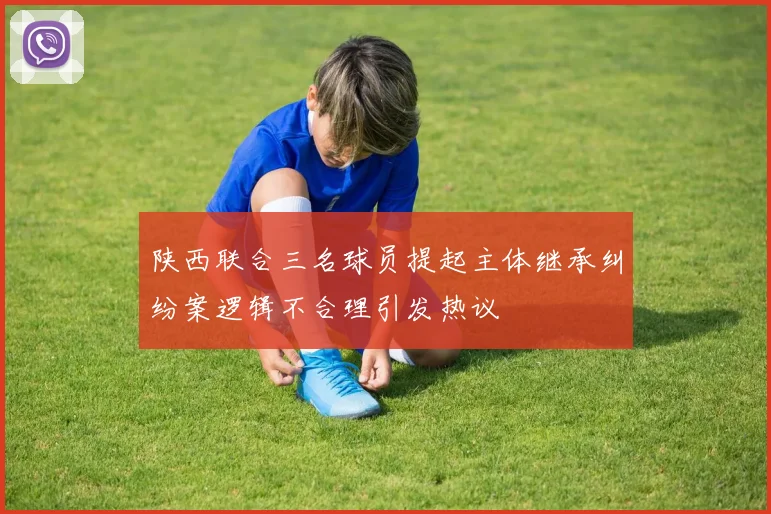 陕西联合三名球员提起主体继承纠纷案逻辑不合理引发热议