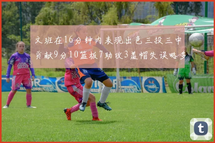 文班在16分钟内表现出色三投三中贡献9分10篮板7助攻3盖帽失误略多但依然完美