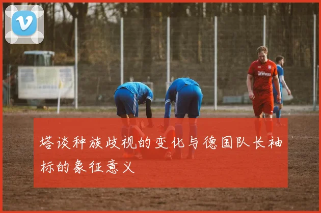 塔谈种族歧视的变化与德国队长袖标的象征意义