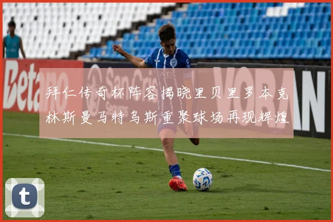 拜仁传奇杯阵容揭晓里贝里罗本克林斯曼马特乌斯重聚球场再现辉煌