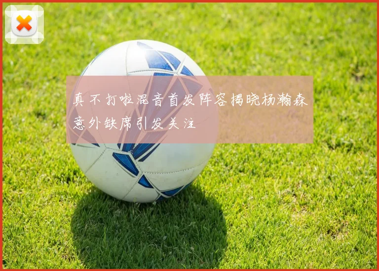 真不打啦混音首发阵容揭晓杨瀚森意外缺席引发关注
